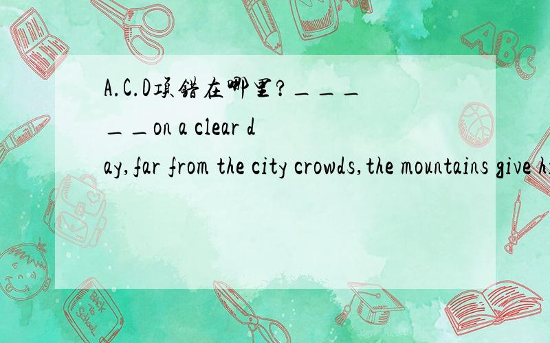 A.C.D项错在哪里?_____on a clear day,far from the city crowds,the mountains give him a sense of infinite peace.A.if walking B.when one is walking C.to walk D.walking