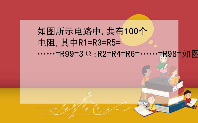 如图所示电路中,共有100个电阻,其中R1=R3=R5=……=R99=3Ω;R2=R4=R6=……=R98=如图所示电路中,共有100个电阻,其中R1=R3=R5=……=R99=3Ω；R2=R4=R6=……=R98=6Ω,R100=3Ω,则电路中的总电阻RAB=________.
