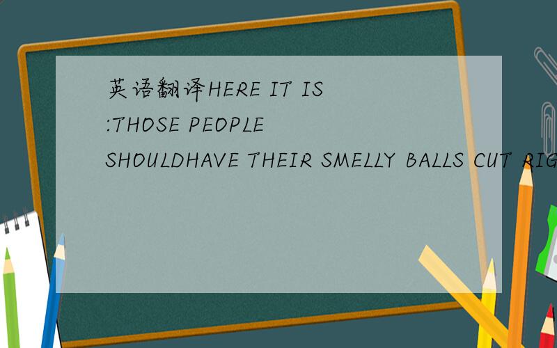 英语翻译HERE IT IS:THOSE PEOPLE SHOULDHAVE THEIR SMELLY BALLS CUT RIGHT NOW请问这句话在呢么翻译?貌似是骂人的是不?