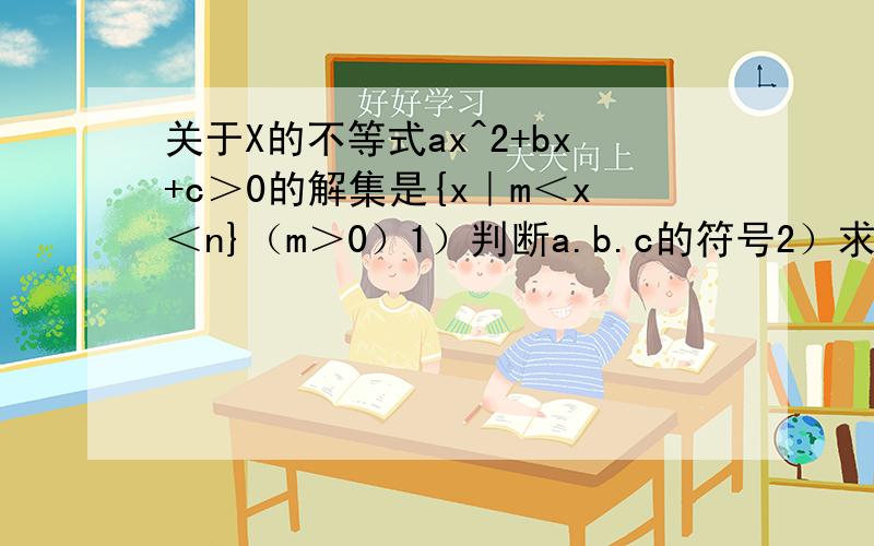 关于X的不等式ax^2+bx+c＞0的解集是{x｜m＜x＜n}（m＞0）1）判断a.b.c的符号2）求不等式cx^2+bx+a＜0的解集