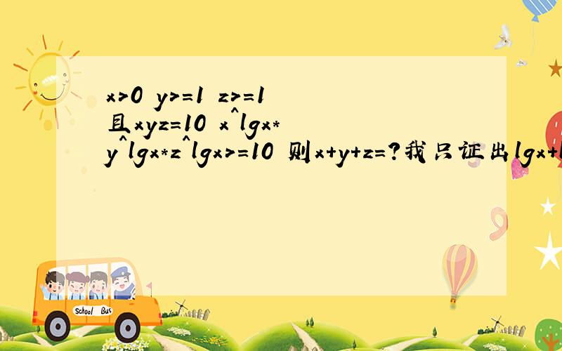 x>0 y>=1 z>=1 且xyz=10 x^lgx*y^lgx*z^lgx>=10 则x+y+z=?我只证出lgx+lgy+lgz=1额 谁知道接下来怎么做题目复制错了晕 应该是这个x,y,z都是不小于1的实数,xyz＝10,且x^（lgx）×y^（lgy）×z^（lgz）＝10,求x,y,z的值.