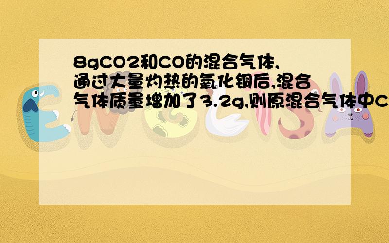 8gCO2和CO的混合气体,通过大量灼热的氧化铜后,混合气体质量增加了3.2g,则原混合气体中CO的质量是（ ）A、6.4g B、5.6g C、4.8g D、2.4g（麻烦发下详细过程）