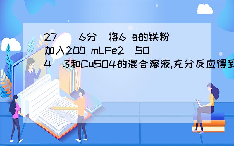 27．（6分）将6 g的铁粉加入200 mLFe2(SO4)3和CuSO4的混合溶液,充分反应得到200 mL0.5mol /LFeSO4溶液和5.2 g固体沉淀物.试计算：（1）反应后生成铜的质量； （2）原Fe2(SO4)3溶液的物质的量浓度.