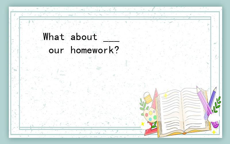 What about ___ our homework?