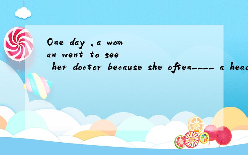 One day ,a woman went to see her doctor because she often____ a headache 求此段开头的文章是文章不是翻译也不是填空!