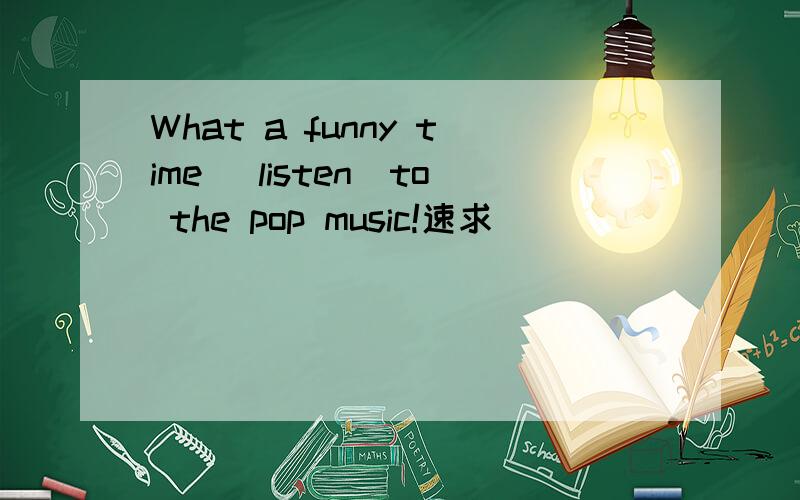 What a funny time (listen)to the pop music!速求