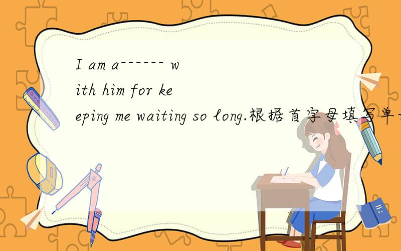 I am a------ with him for keeping me waiting so long.根据首字母填写单词