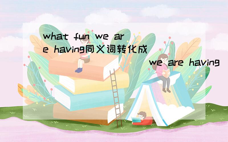 what fun we are having同义词转化成__ __ __ __ we are having