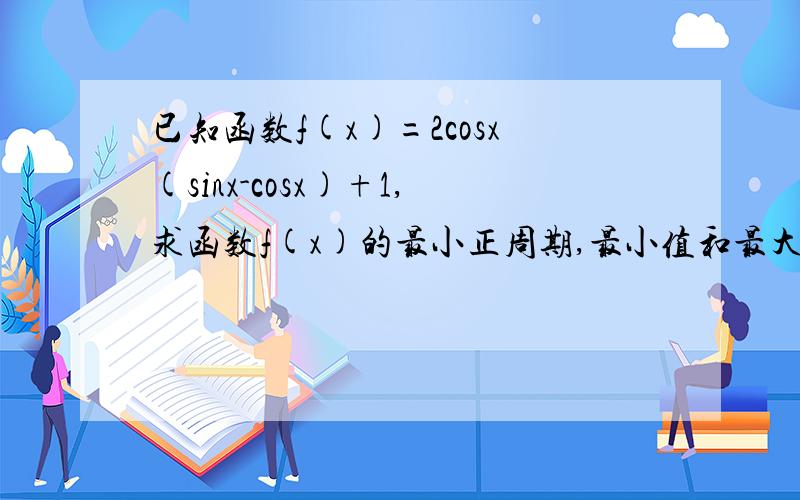 已知函数f(x)=2cosx(sinx-cosx)+1,求函数f(x)的最小正周期,最小值和最大值!写哈` 详细过程` 谢谢``!