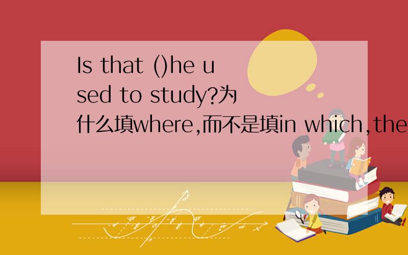 Is that ()he used to study?为什么填where,而不是填in which,the place,in the place呢?