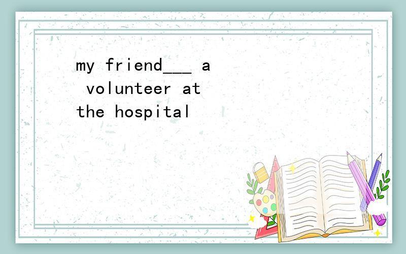 my friend___ a volunteer at the hospital