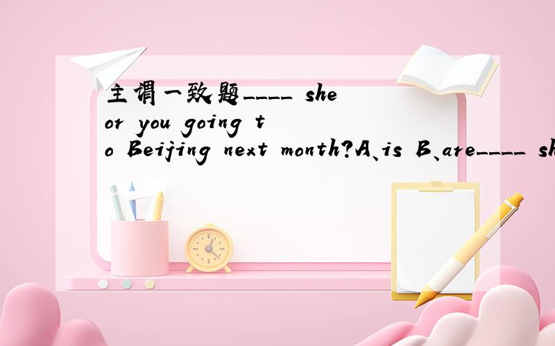 主谓一致题____ she or you going to Beijing next month?A、is B、are____ she or you going to Beijing next month?A、is B、are请详细说明原因,不用把原句还原成肯定句再用就近原则吗