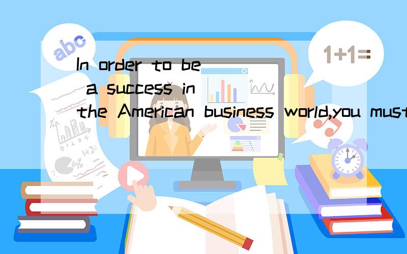In order to be a success in the American business world,you must 