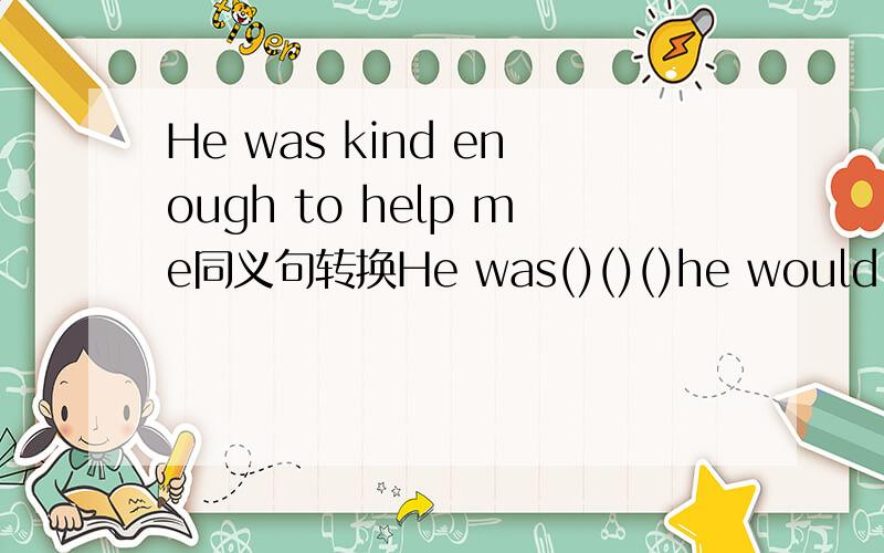 He was kind enough to help me同义句转换He was()()()he would help me.
