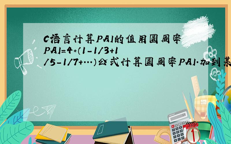 C语言计算PAI的值用圆周率PAI=4*（1-1/3+1/5-1/7+...）公式计算圆周率PAI.加到某项绝对值小于10^-6为止：#include#includemain(){ int n; double m,sum,PAI; sum=0;   for(n=1;fabs(m)>1e-6;n++)  m=pow((-1),(n+1))*(1.0/(double)(2*n-