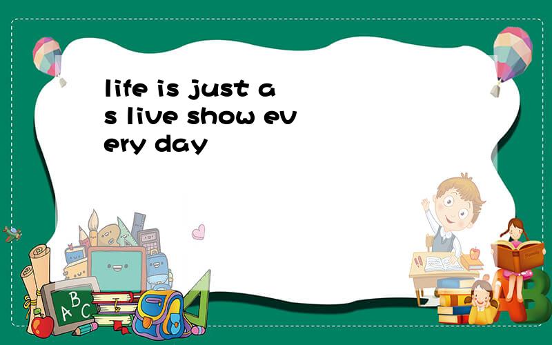 life is just as live show every day