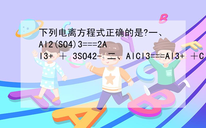 下列电离方程式正确的是?一、Al2(SO4)3===2Al3+ ＋ 3SO42- 二、AlCl3===Al3+ ＋Cl3- 三、NaHCO3===Na+ ＋ H+ ＋CO32- 四、KMnO4===K+ ＋Mn7+ ＋4O2-怎么都是菜鸟