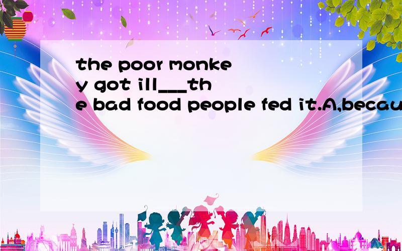 the poor monkey got ill___the bad food people fed it.A,because B.instead of C,because of D,without