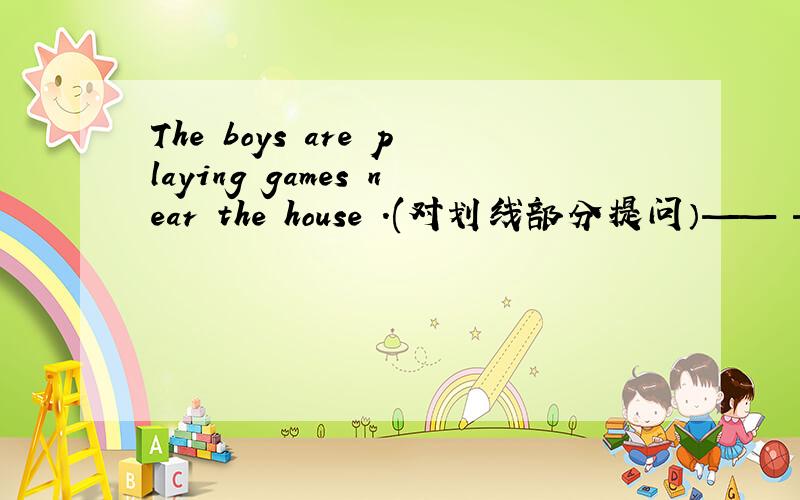 The boys are playing games near the house .(对划线部分提问）—— —— the boys ——?