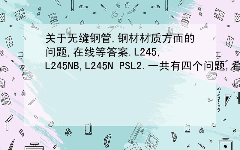 关于无缝钢管,钢材材质方面的问题,在线等答案.L245,L245NB,L245N PSL2.一共有四个问题,希望行家帮忙解惑,可追加!L245NB和L245N PSL2的区别.L245N PSL2和L245NS PSL2的区别.钢号后缀N,QS,QCS,NS的含义.20#和L245