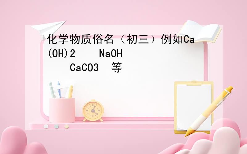 化学物质俗名（初三）例如Ca(OH)2    NaOH     CaCO3  等