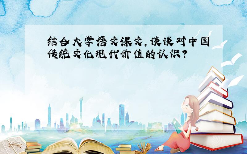结合大学语文课文,谈谈对中国传统文化现代价值的认识?