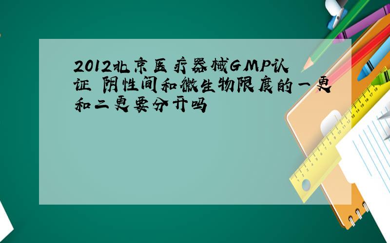 2012北京医疗器械GMP认证 阴性间和微生物限度的一更和二更要分开吗
