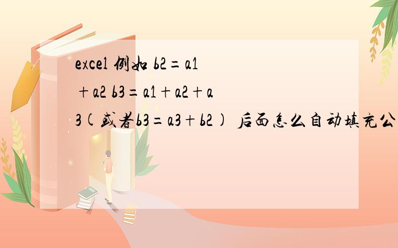 excel 例如 b2=a1+a2 b3=a1+a2+a3(或者b3=a3+b2) 后面怎么自动填充公式,自动填充公式哦希望是自动填充后面的公式,而不是往下拖,这样有点麻烦,就是在a3输入了数字,b3自动的求出a1到a3的和,依次类推,