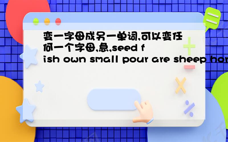 变一字母成另一单词,可以变任何一个字母,急,seed fish own small pour are sheep horse name ear wind leaf
