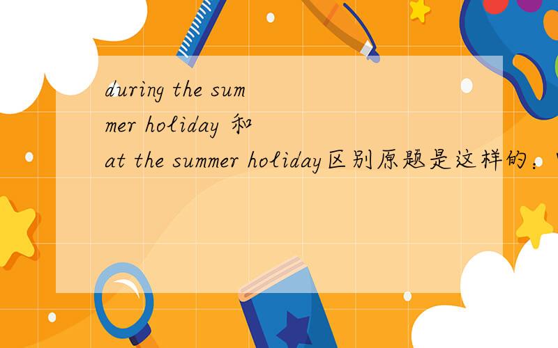 during the summer holiday 和 at the summer holiday区别原题是这样的：What will you do ___the summer holiday?——I think I shall watch London Olympic Games.It will____in August.A:during;be held B:Have;finished C:during;hold D.at;be hold