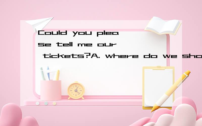 Could you please tell me our tickets?A. where do we show B. where we do show C. where we to show D. where to show