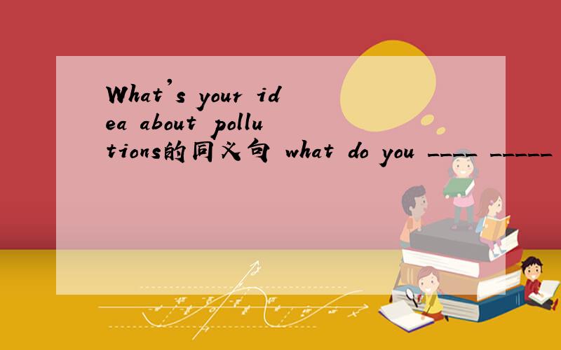 What's your idea about pollutions的同义句 what do you ____ _____ pollution?