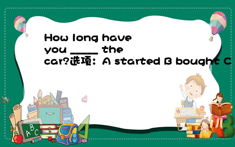 How long have you _____ the car?选项：A started B bought C borrowed D had