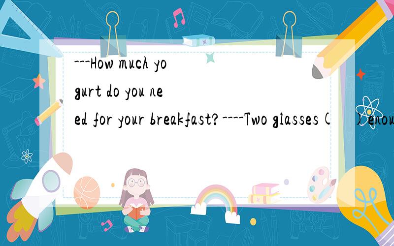 ---How much yogurt do you need for your breakfast?----Two glasses(   )enough.括号里填is 还是 are酸奶不可数该用is
