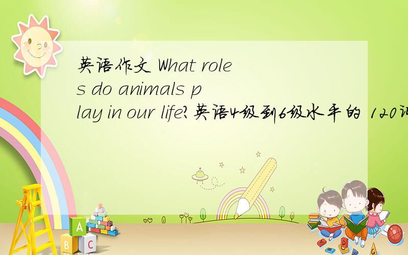 英语作文 What roles do animals play in our life?英语4级到6级水平的 120词以上.