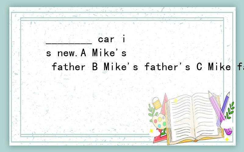________ car is new.A Mike's father B Mike's father's C Mike father's D Mike father