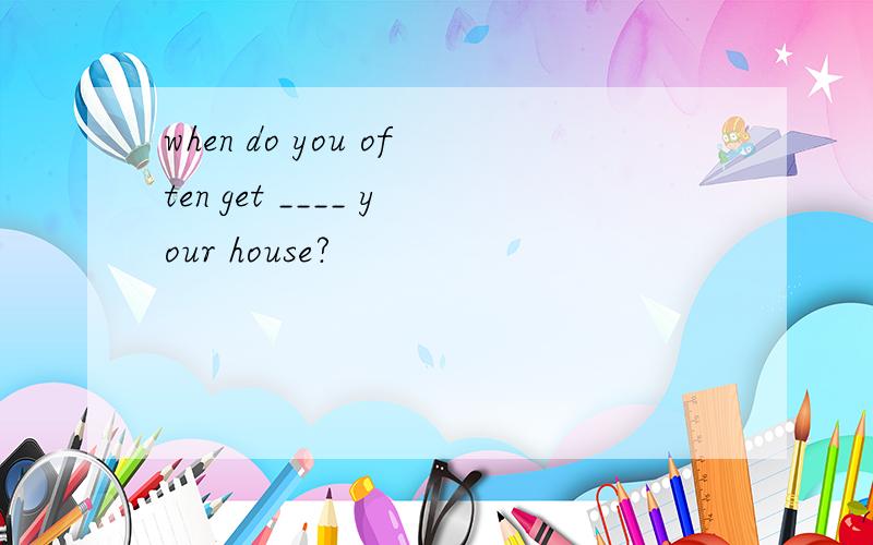 when do you often get ____ your house?