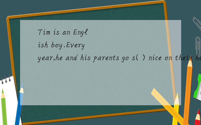 Tim is an English boy.Every year,he and his parents go s( ) nice on their holiday.
