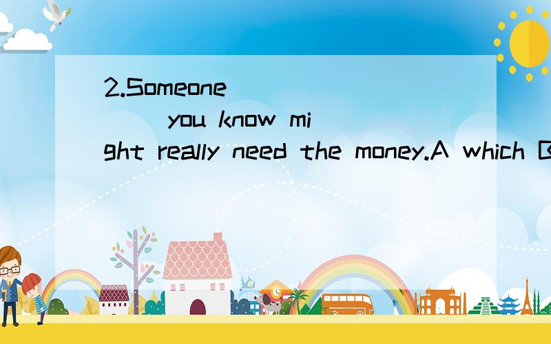 2.Someone_______ you know might really need the money.A which B what C that D who 选哪个