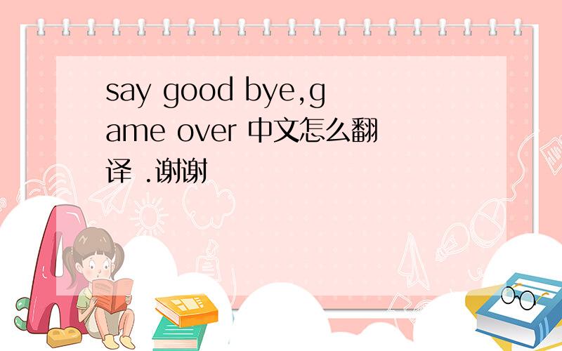 say good bye,game over 中文怎么翻译 .谢谢