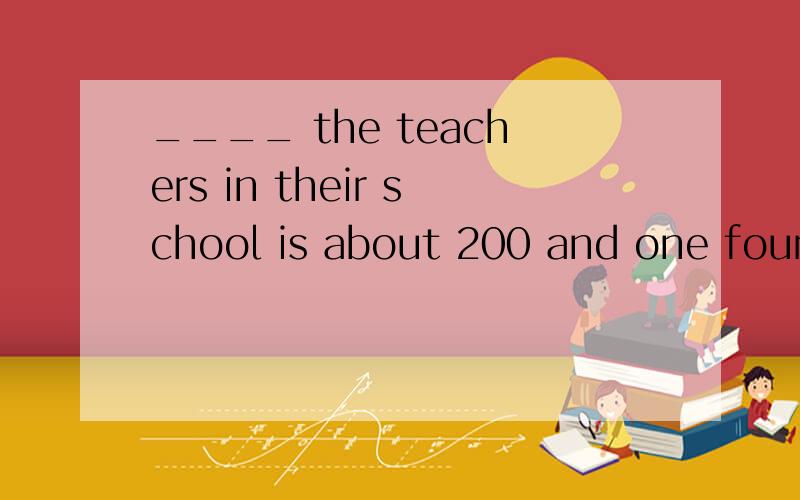____ the teachers in their school is about 200 and one fourth of them are ____ teachers.