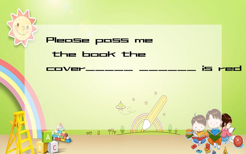 Please pass me the book the cover_____ ______ is red 用定语从句(一空一词)