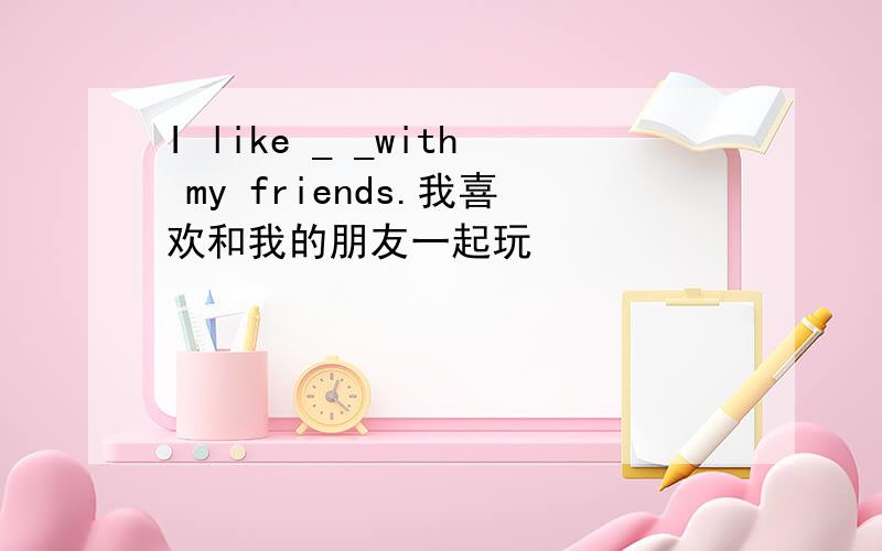 I like _ _with my friends.我喜欢和我的朋友一起玩