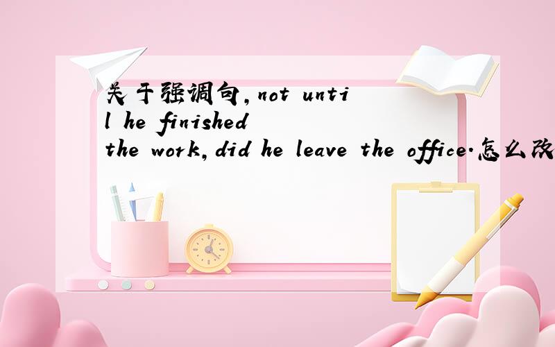 关于强调句,not until he finished the work,did he leave the office.怎么改将Not until he finished the work,did he leave the office改为强调句,