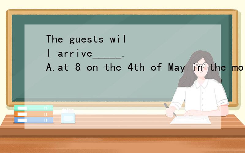 The guests will arrive_____.A.at 8 on the 4th of May in the morning.B.at 8 inA.at 8 on the 4th of May in the morning.B.at 8 in the morning on the 4th of MayC.on the 4th of May in the morning at 8 D.on the morning of May the 4th at 8请问选哪个?