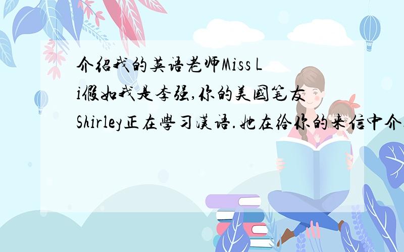 介绍我的英语老师Miss Li假如我是李强,你的美国笔友Shirley正在学习汉语.她在给你的来信中介绍了她的汉语老师的情况.请跟据以一下的情况写一封回信,向他介绍你的英语老师Miss LiAppearance Tall