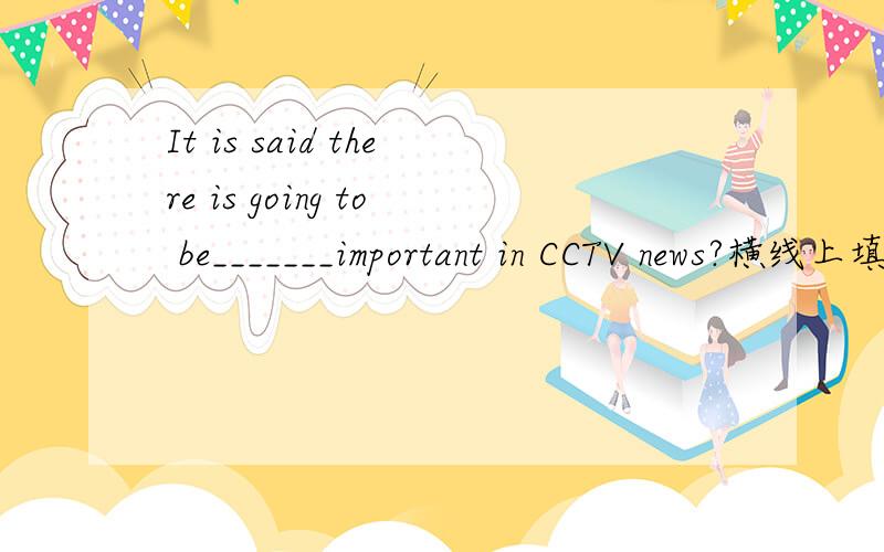It is said there is going to be_______important in CCTV news?横线上填词,把句子补充完整.