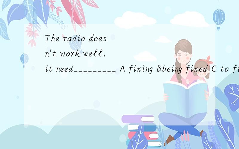 The radio doesn't work well,it need_________ A fixing Bbeing fixed C to fix D fixed为什么?need doing = need to be done可是这里是用的doing,但是不是被修理吗?为什么不选B呢?