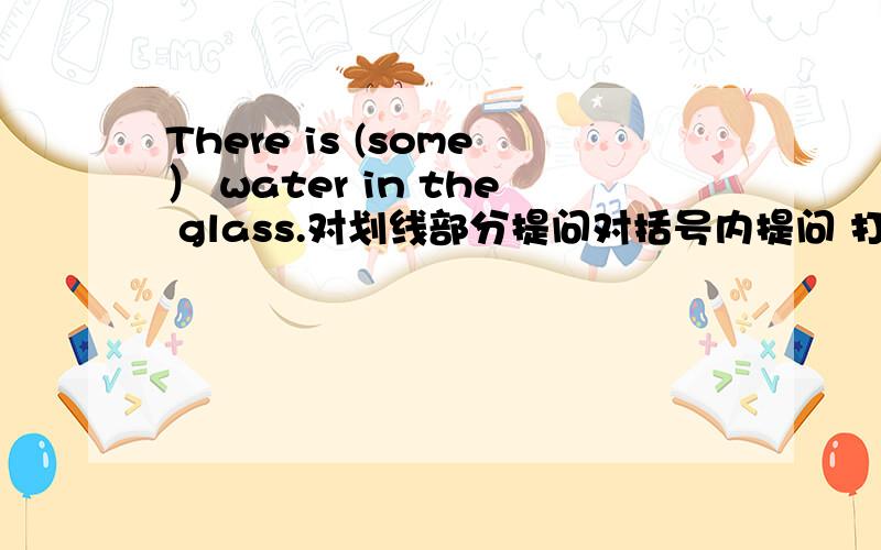 There is (some） water in the glass.对划线部分提问对括号内提问 打错了