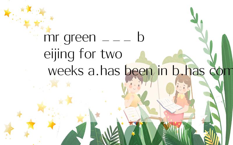 mr green ___ beijing for two weeks a.has been in b.has come to c.has been to选择题